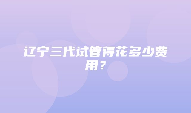 辽宁三代试管得花多少费用？