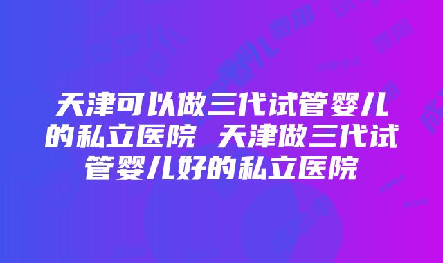 天津可以做三代试管婴儿的私立医院 天津做三代试管婴儿好的私立医院