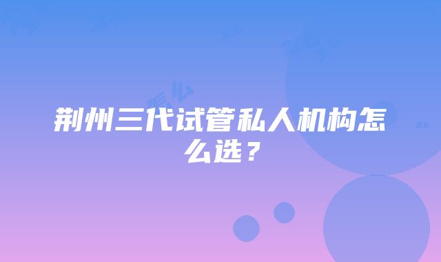 荆州三代试管私人机构怎么选？