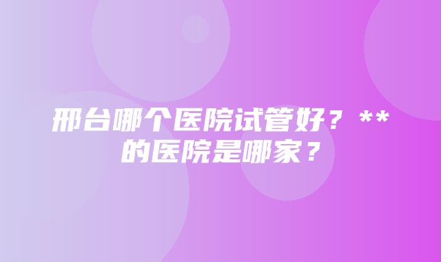 邢台哪个医院试管好？**的医院是哪家？