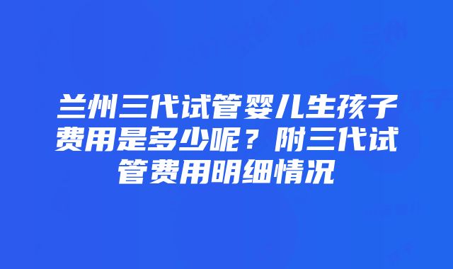 兰州三代试管婴儿生孩子费用是多少呢？附三代试管费用明细情况