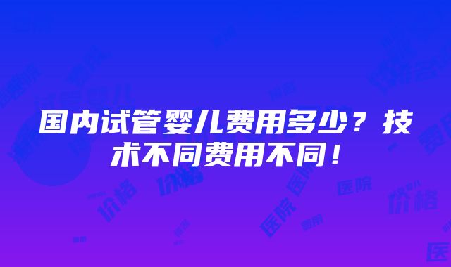 国内试管婴儿费用多少？技术不同费用不同！