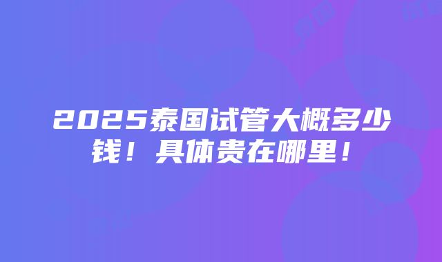 2025泰国试管大概多少钱！具体贵在哪里！