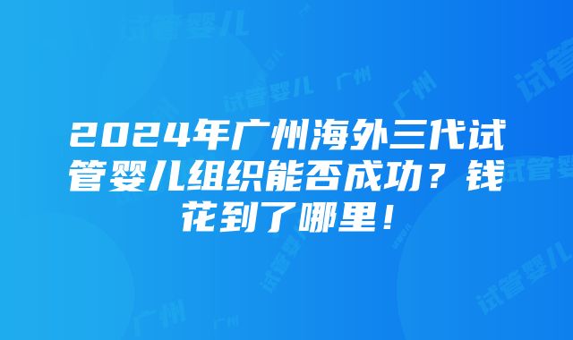 2024年广州海外三代试管婴儿组织能否成功？钱花到了哪里！