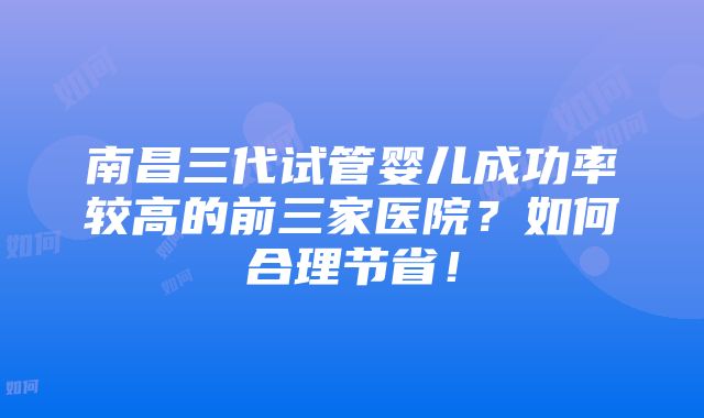 南昌三代试管婴儿成功率较高的前三家医院？如何合理节省！