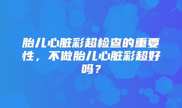 胎儿心脏彩超检查的重要性，不做胎儿心脏彩超好吗？