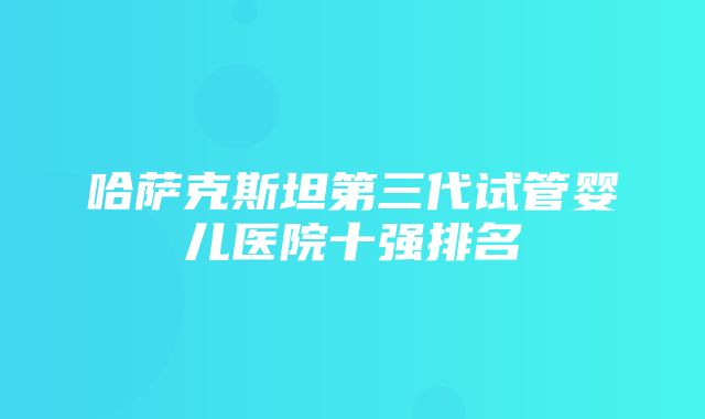 哈萨克斯坦第三代试管婴儿医院十强排名