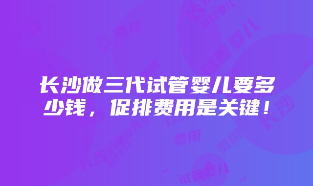 长沙做三代试管婴儿要多少钱，促排费用是关键！