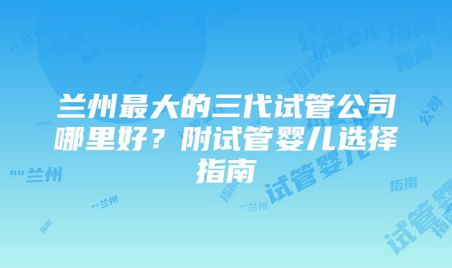 兰州最大的三代试管公司哪里好？附试管婴儿选择指南