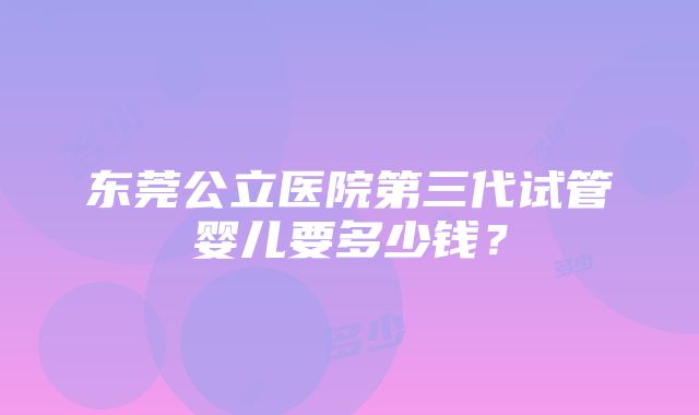 东莞公立医院第三代试管婴儿要多少钱？