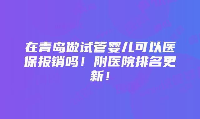 在青岛做试管婴儿可以医保报销吗！附医院排名更新！