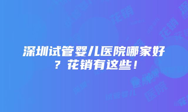 深圳试管婴儿医院哪家好？花销有这些！