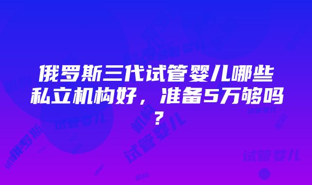 俄罗斯三代试管婴儿哪些私立机构好，准备5万够吗？