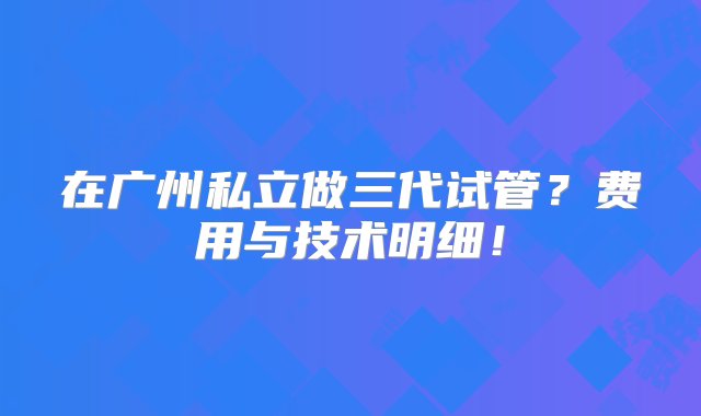 在广州私立做三代试管？费用与技术明细！