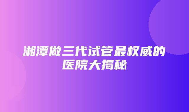 湘潭做三代试管最权威的医院大揭秘