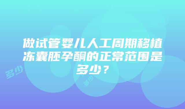 做试管婴儿人工周期移植冻囊胚孕酮的正常范围是多少？