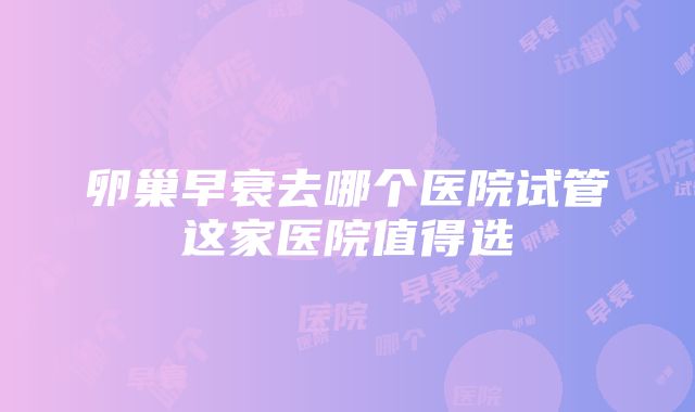 卵巢早衰去哪个医院试管这家医院值得选