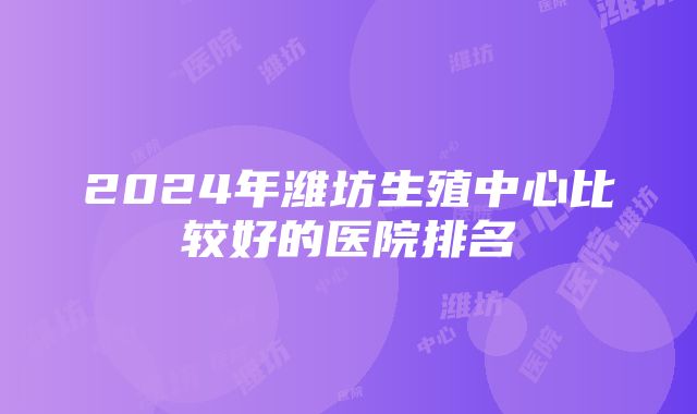 2024年潍坊生殖中心比较好的医院排名