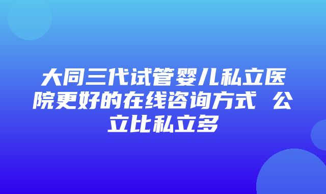 大同三代试管婴儿私立医院更好的在线咨询方式 公立比私立多