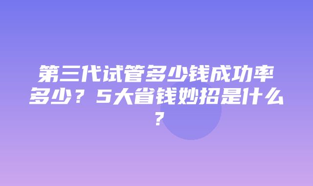 第三代试管多少钱成功率多少？5大省钱妙招是什么？