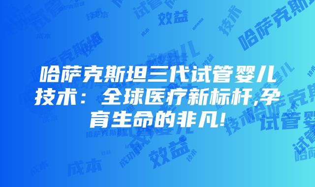 哈萨克斯坦三代试管婴儿技术：全球医疗新标杆,孕育生命的非凡!