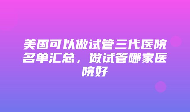 美国可以做试管三代医院名单汇总，做试管哪家医院好