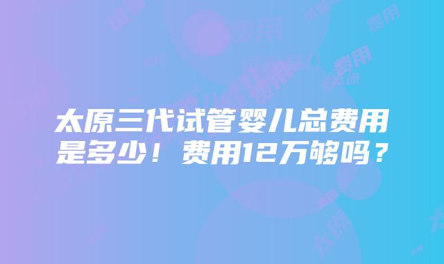 太原三代试管婴儿总费用是多少！费用12万够吗？