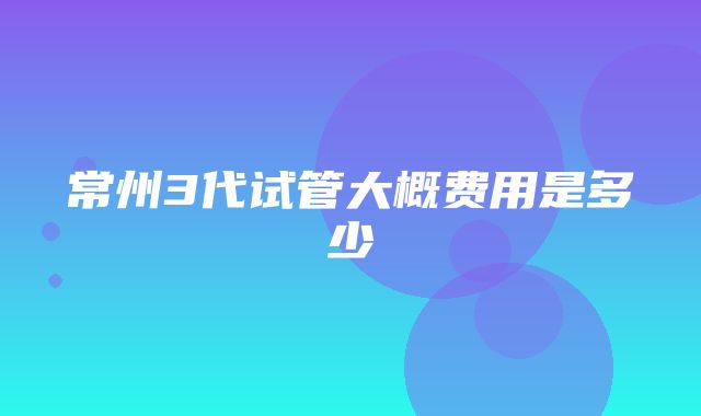 常州3代试管大概费用是多少