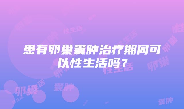 患有卵巢囊肿治疗期间可以性生活吗？