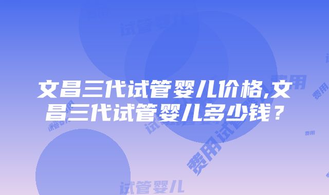 文昌三代试管婴儿价格,文昌三代试管婴儿多少钱？