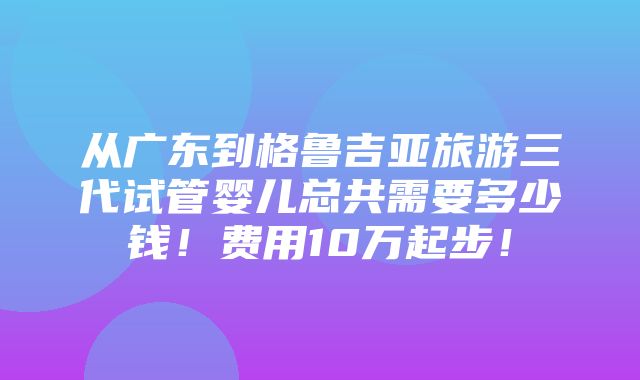 从广东到格鲁吉亚旅游三代试管婴儿总共需要多少钱！费用10万起步！