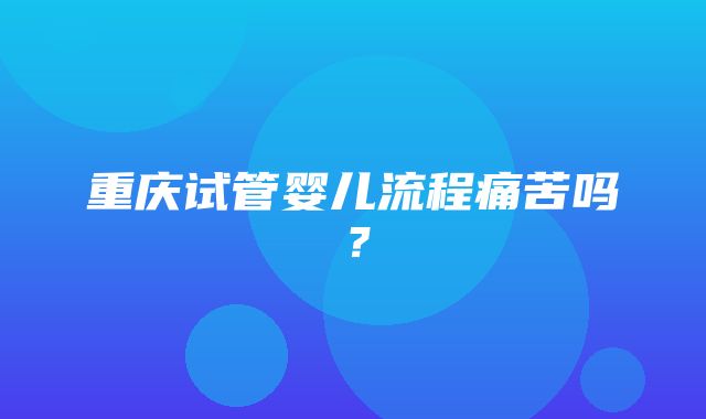 重庆试管婴儿流程痛苦吗？