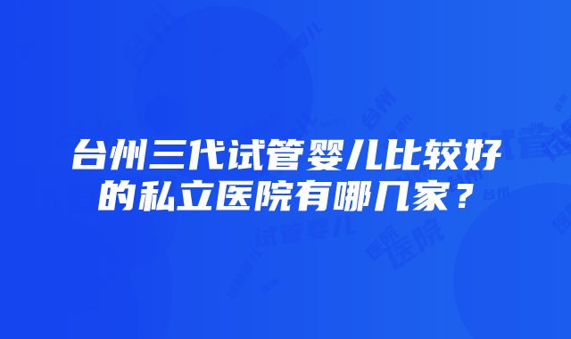 台州三代试管婴儿比较好的私立医院有哪几家？