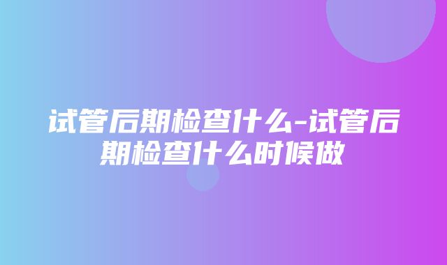 试管后期检查什么-试管后期检查什么时候做