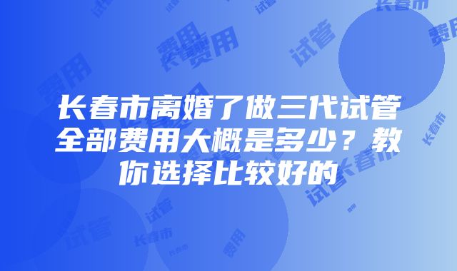 长春市离婚了做三代试管全部费用大概是多少？教你选择比较好的