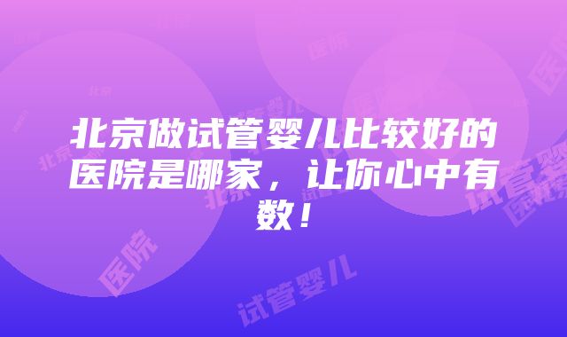 北京做试管婴儿比较好的医院是哪家，让你心中有数！