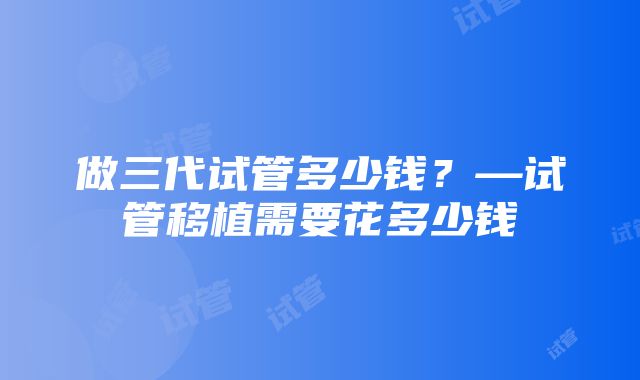 做三代试管多少钱？—试管移植需要花多少钱