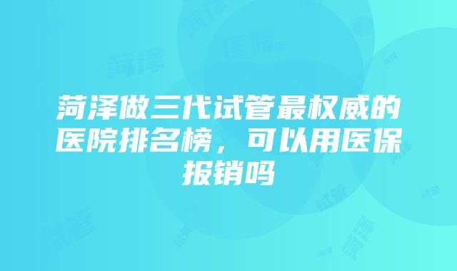 菏泽做三代试管最权威的医院排名榜，可以用医保报销吗