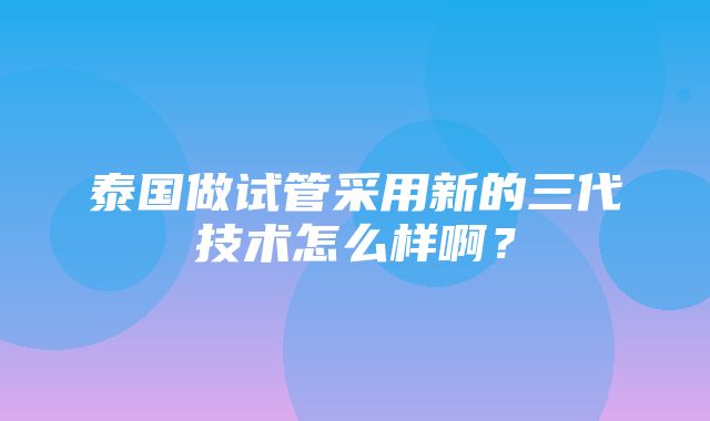 泰国做试管采用新的三代技术怎么样啊？