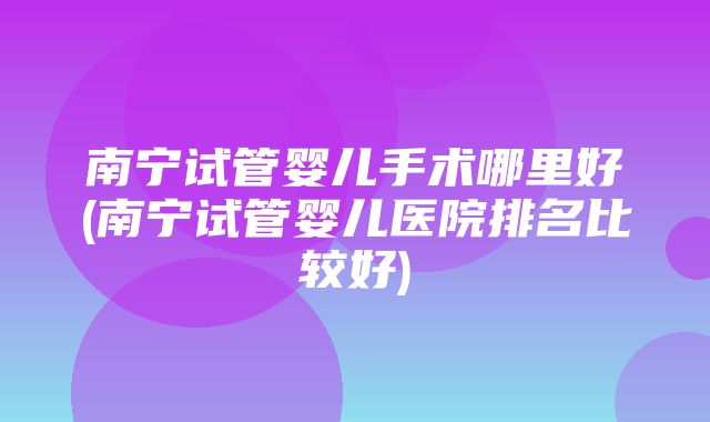 南宁试管婴儿手术哪里好(南宁试管婴儿医院排名比较好)