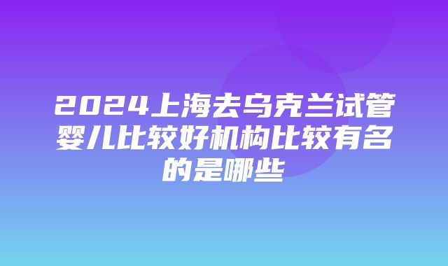 2024上海去乌克兰试管婴儿比较好机构比较有名的是哪些