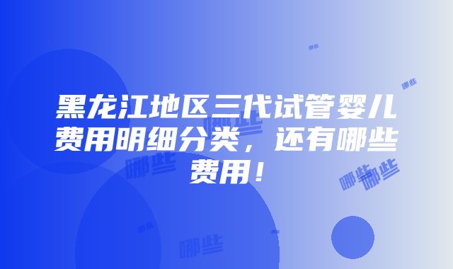 黑龙江地区三代试管婴儿费用明细分类，还有哪些费用！