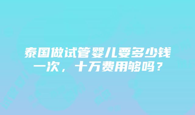 泰国做试管婴儿要多少钱一次，十万费用够吗？