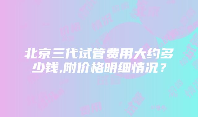 北京三代试管费用大约多少钱,附价格明细情况？