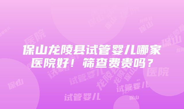 保山龙陵县试管婴儿哪家医院好！筛查费贵吗？