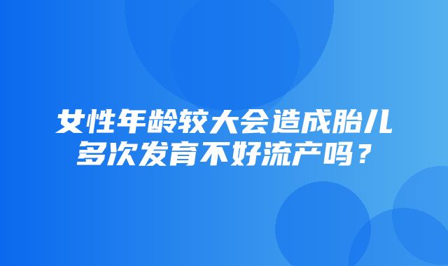 女性年龄较大会造成胎儿多次发育不好流产吗？