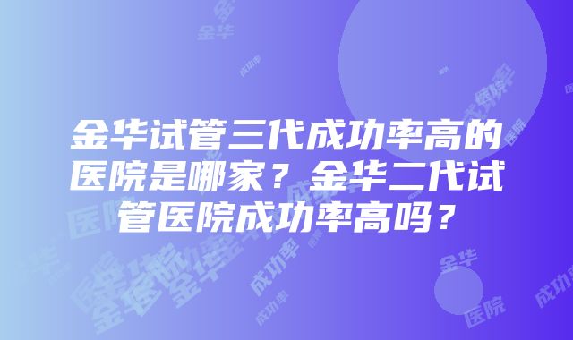 金华试管三代成功率高的医院是哪家？金华二代试管医院成功率高吗？