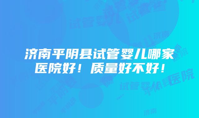 济南平阴县试管婴儿哪家医院好！质量好不好！