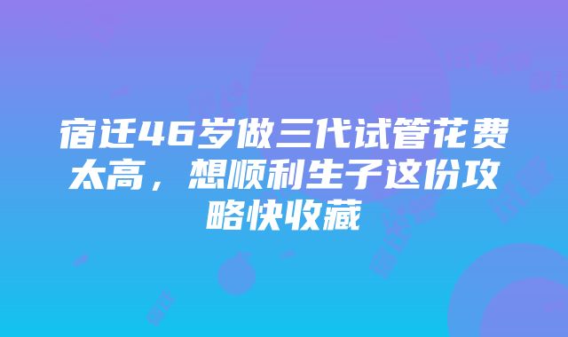 宿迁46岁做三代试管花费太高，想顺利生子这份攻略快收藏