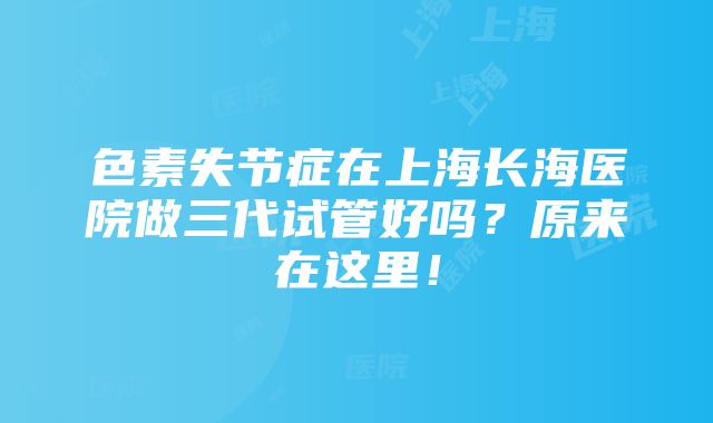 色素失节症在上海长海医院做三代试管好吗？原来在这里！